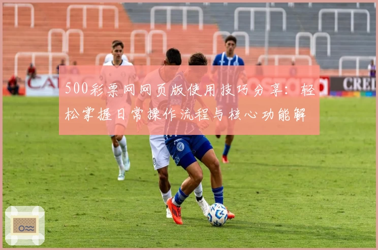 500彩票网网页版使用技巧分享：轻松掌握日常操作流程与核心功能解析