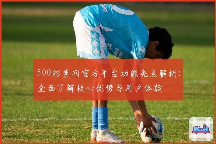 500彩票网官方平台功能亮点解析：全面了解核心优势与用户体验