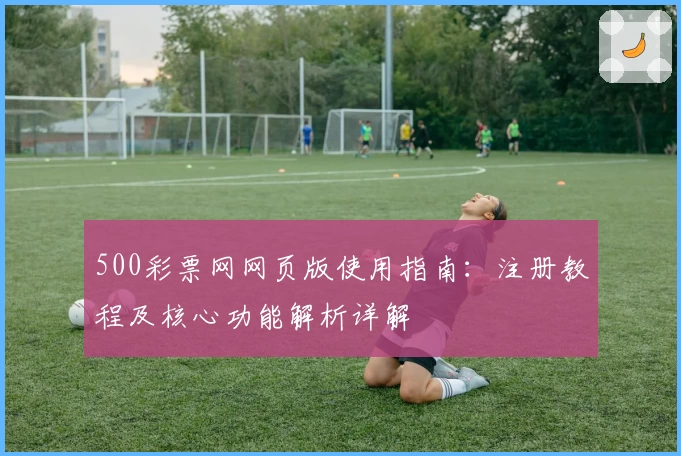 500彩票网网页版使用指南:注册教程及核心功能解析详解